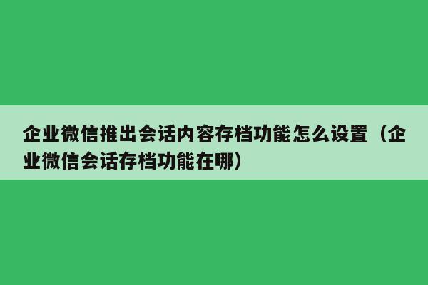 企业微信推出会话内容存档功能怎么设置（企业微信会话存档功能在哪）