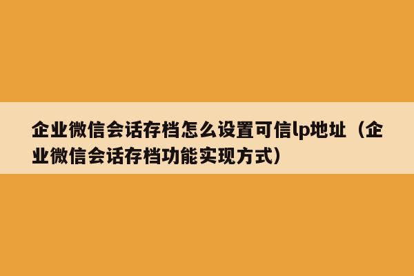 企业微信会话存档怎么设置可信lp地址（企业微信会话存档功能实现方式）