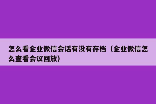 怎么看企业微信会话有没有存档（企业微信怎么查看会议回放）