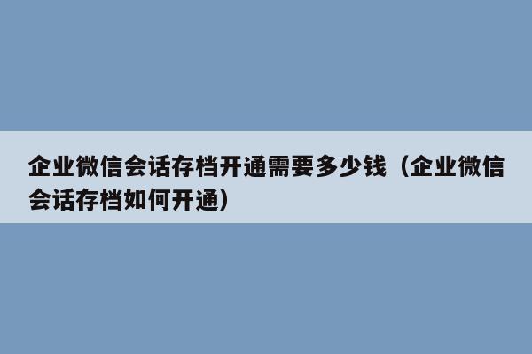 企业微信会话存档开通需要多少钱（企业微信会话存档如何开通）