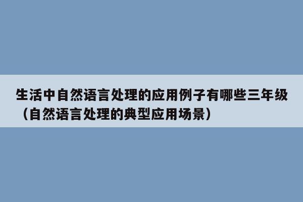 生活中自然语言处理的应用例子有哪些三年级（自然语言处理的典型应用场景）