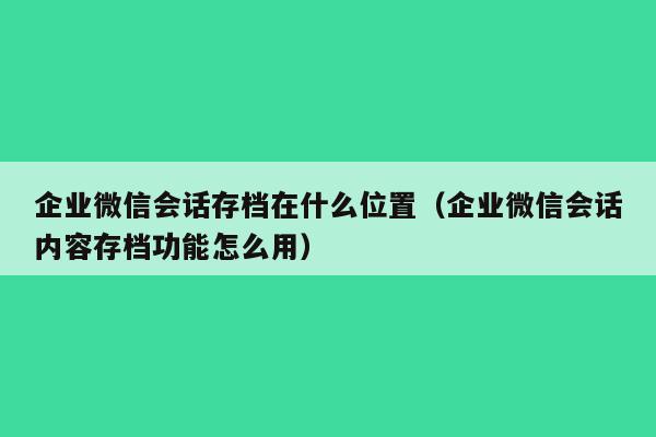 企业微信会话存档在什么位置（企业微信会话内容存档功能怎么用）