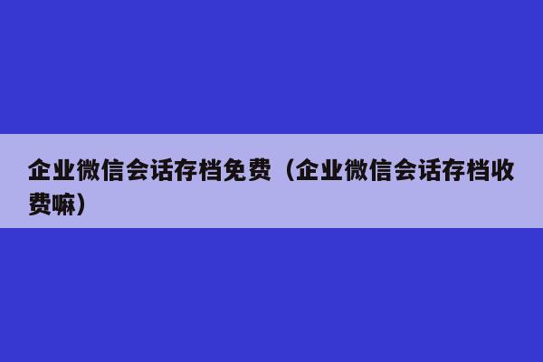 企业微信会话存档免费（企业微信会话存档收费嘛）