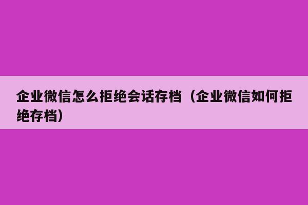 企业微信怎么拒绝会话存档（企业微信如何拒绝存档）