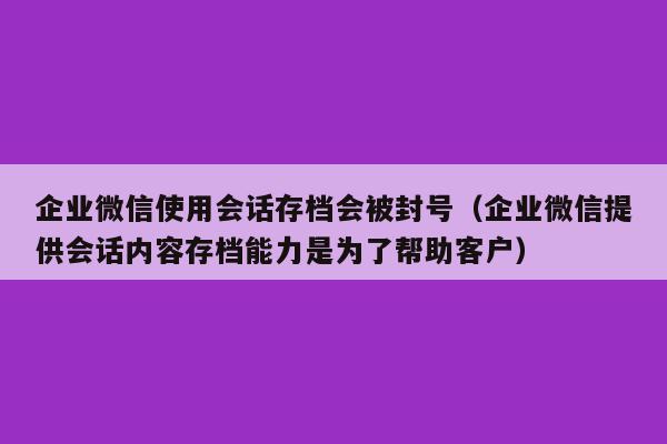 企业微信使用会话存档会被封号（企业微信提供会话内容存档能力是为了帮助客户）