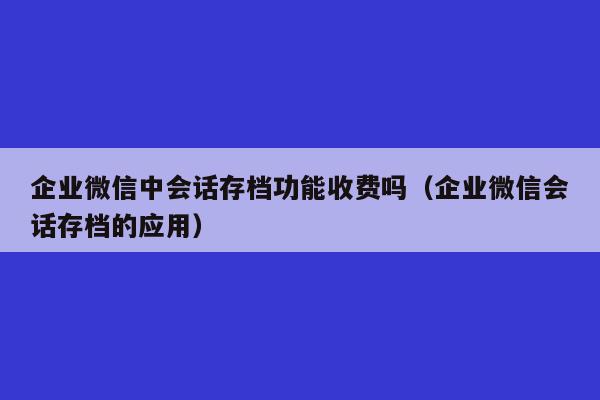 企业微信中会话存档功能收费吗（企业微信会话存档的应用）