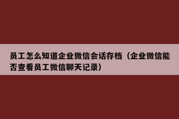 员工怎么知道企业微信会话存档（企业微信能否查看员工微信聊天记录）