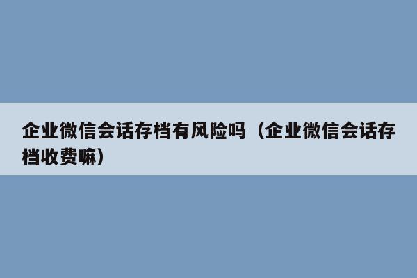 企业微信会话存档有风险吗（企业微信会话存档收费嘛）