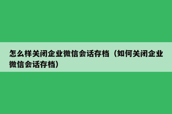 怎么样关闭企业微信会话存档（如何关闭企业微信会话存档）