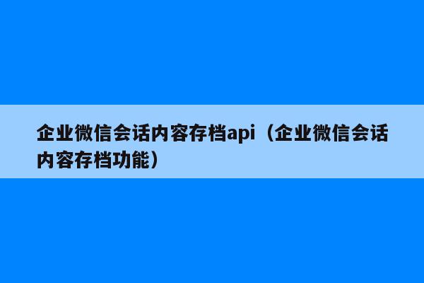 企业微信会话内容存档api（企业微信会话内容存档功能）