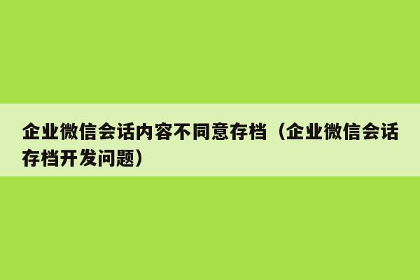 企业微信会话内容不同意存档（企业微信会话存档开发问题）