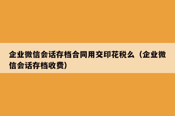 企业微信会话存档合同用交印花税么（企业微信会话存档收费）