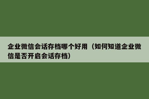 企业微信会话存档哪个好用（如何知道企业微信是否开启会话存档）