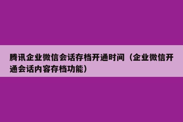 腾讯企业微信会话存档开通时间（企业微信开通会话内容存档功能）