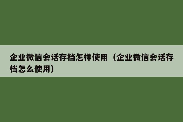 企业微信会话存档怎样使用（企业微信会话存档怎么使用）