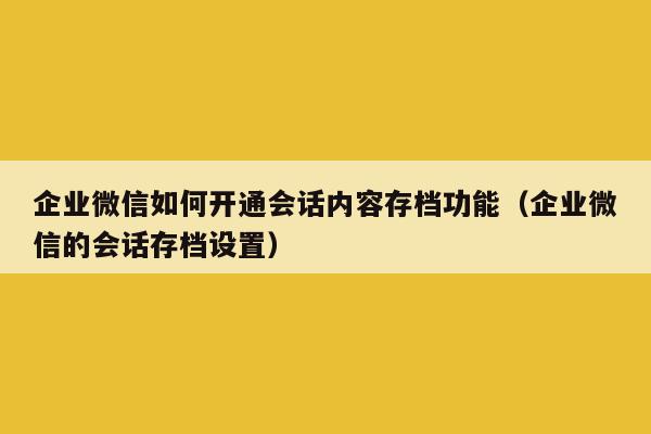 企业微信如何开通会话内容存档功能（企业微信的会话存档设置）