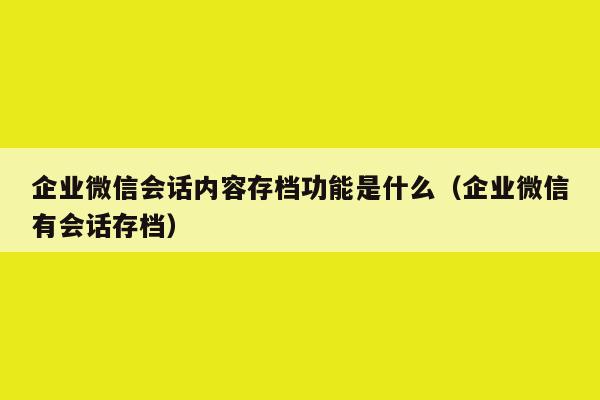 企业微信会话内容存档功能是什么（企业微信有会话存档）