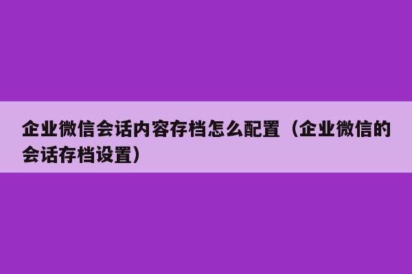 企业微信会话内容存档怎么配置（企业微信的会话存档设置）