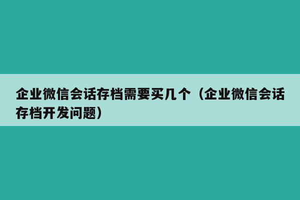 企业微信会话存档需要买几个（企业微信会话存档开发问题）