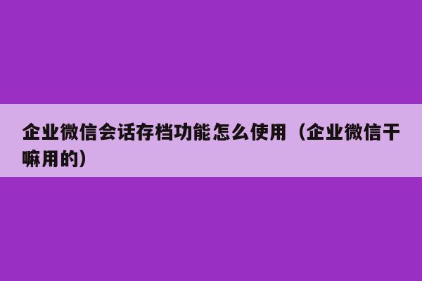 企业微信会话存档功能怎么使用（企业微信干嘛用的）