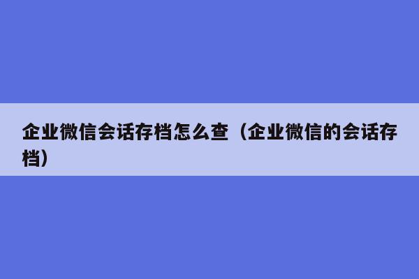 企业微信会话存档怎么查（企业微信的会话存档）