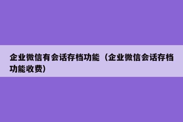 企业微信有会话存档功能（企业微信会话存档功能收费）