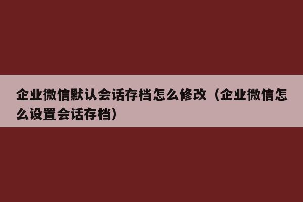 企业微信默认会话存档怎么修改（企业微信怎么设置会话存档）