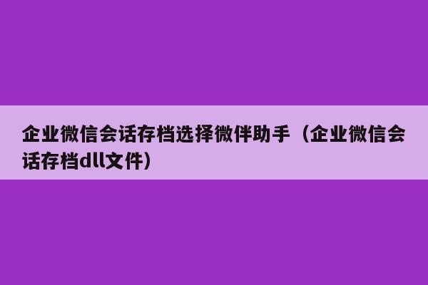 企业微信会话存档选择微伴助手（企业微信会话存档dll文件）