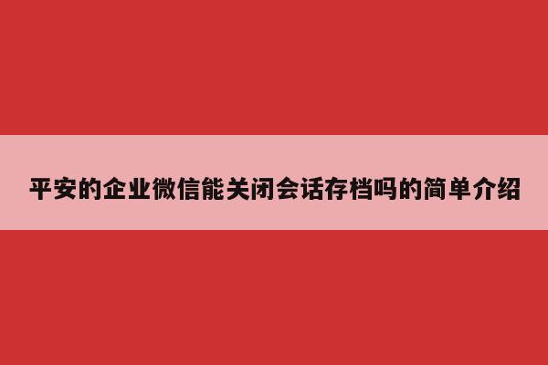 平安的企业微信能关闭会话存档吗的简单介绍