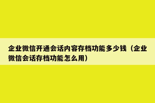 企业微信开通会话内容存档功能多少钱（企业微信会话存档功能怎么用）