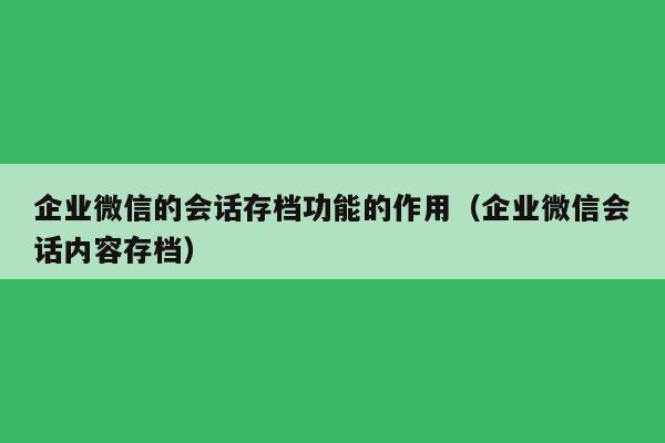 企业微信的会话存档功能的作用（企业微信会话内容存档）