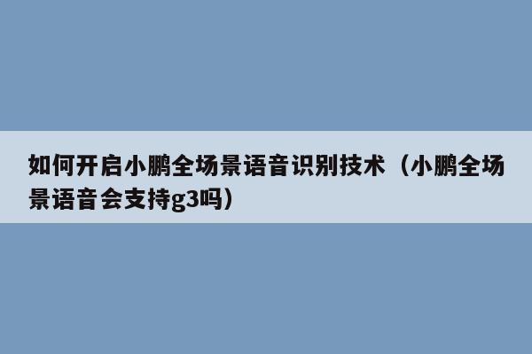 如何开启小鹏全场景语音识别技术（小鹏全场景语音会支持g3吗）