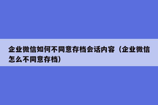 企业微信如何不同意存档会话内容（企业微信怎么不同意存档）