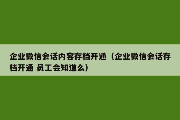 企业微信会话内容存档开通（企业微信会话存档开通 员工会知道么）