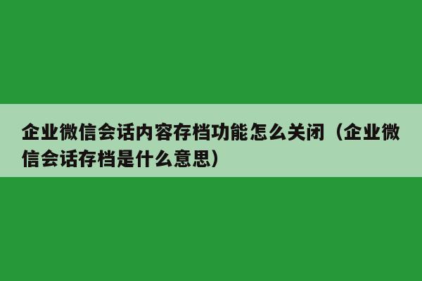 企业微信会话内容存档功能怎么关闭（企业微信会话存档是什么意思）