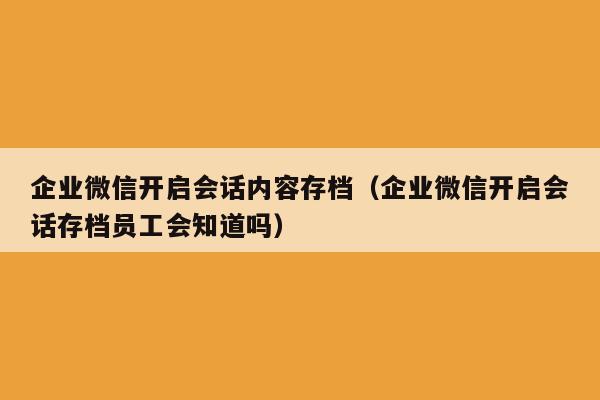 企业微信开启会话内容存档（企业微信开启会话存档员工会知道吗）