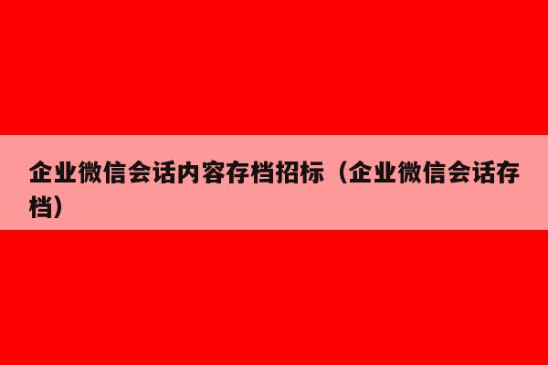 企业微信会话内容存档招标（企业微信会话存档）