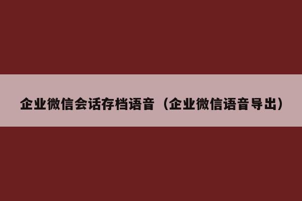 企业微信会话存档语音（企业微信语音导出）