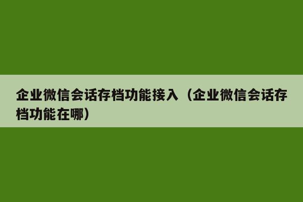 企业微信会话存档功能接入（企业微信会话存档功能在哪）