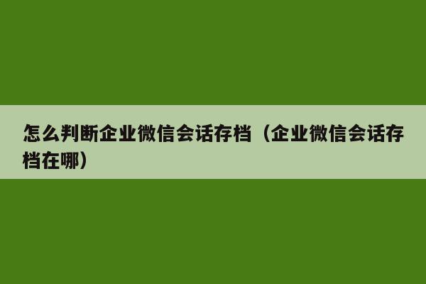 怎么判断企业微信会话存档（企业微信会话存档在哪）