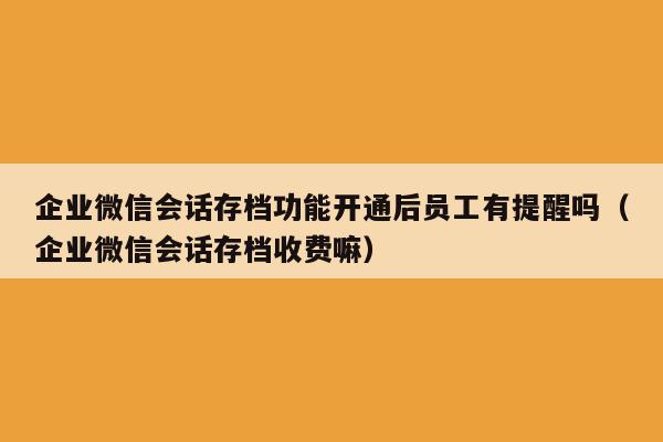 企业微信会话存档功能开通后员工有提醒吗（企业微信会话存档收费嘛）