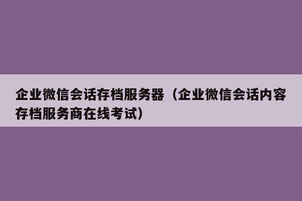 企业微信会话存档服务器（企业微信会话内容存档服务商在线考试）