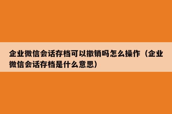 企业微信会话存档可以撤销吗怎么操作（企业微信会话存档是什么意思）