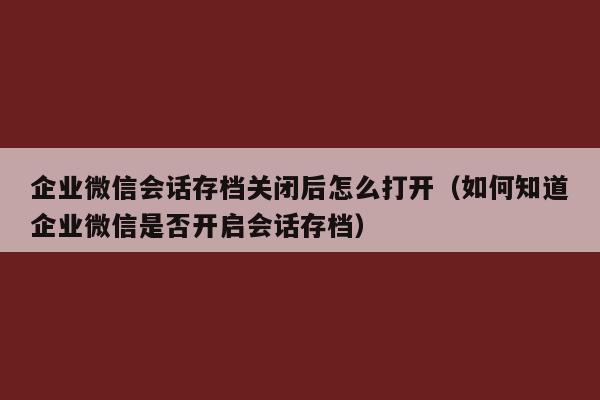 企业微信会话存档关闭后怎么打开（如何知道企业微信是否开启会话存档）