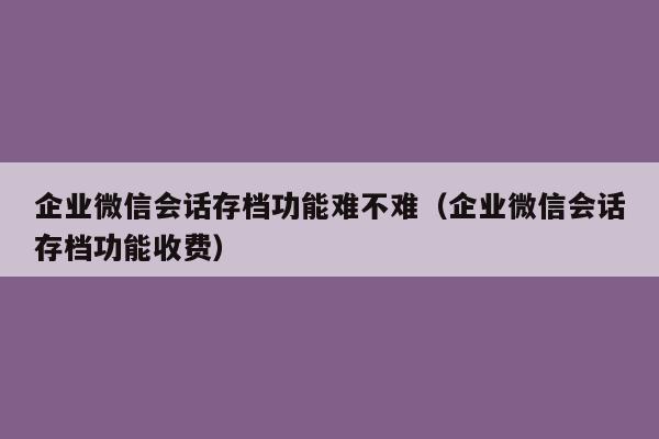 企业微信会话存档功能难不难（企业微信会话存档功能收费）