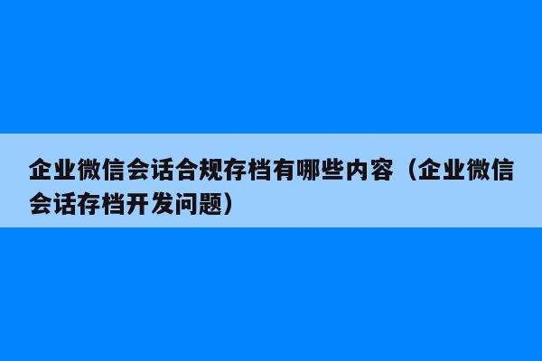 企业微信会话合规存档有哪些内容（企业微信会话存档开发问题）