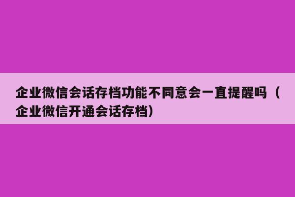 企业微信会话存档功能不同意会一直提醒吗（企业微信开通会话存档）