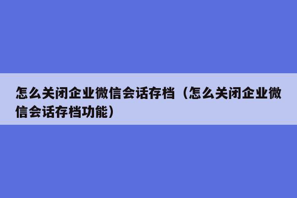 怎么关闭企业微信会话存档（怎么关闭企业微信会话存档功能）