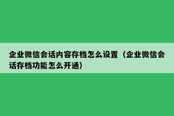 企业微信会话内容存档怎么设置（企业微信会话存档功能怎么开通）