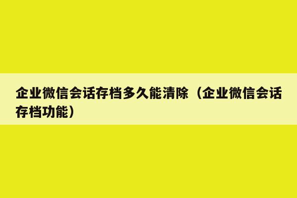 企业微信会话存档多久能清除（企业微信会话存档功能）